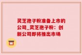灵芝孢子粉准备上市的公司_灵芝孢子粉：创新公司即将推出市场