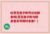 吃灵芝孢子粉可以吃酵素吗(灵芝孢子粉与酵素是否可同时食用？)