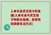 人参兄弟灵芝孢子粉直播(人参兄弟与灵芝孢子粉联合直播，呈现顶级健康生活方式)