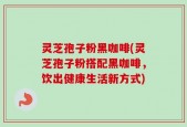灵芝孢子粉黑咖啡(灵芝孢子粉搭配黑咖啡，饮出健康生活新方式)