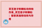 灵芝孢子粉颗粒功效和作用_灵芝孢子粉颗粒：探索其独特功效与作用