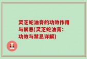 灵芝蛇油膏的功效作用与禁忌(灵芝蛇油膏：功效与禁忌详解)