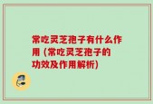 常吃灵芝孢子有什么作用 (常吃灵芝孢子的功效及作用解析)