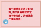 南宁破壁灵芝孢子粉招商_南宁优质破壁灵芝孢子粉招商，共创健康产业新机遇)