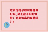 吃灵芝孢子粉对身体真好吗_灵芝孢子粉的益处：对身体真的有益吗？)
