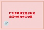 广州五色灵芝孢子粉的功效特点及养生价值
