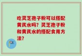 吃灵芝孢子粉可以搭配黄芪水吗？灵芝孢子粉和黄芪水的搭配食用方法？