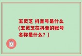 玉灵芝 抖音号是什么(玉灵芝在抖音的账号名称是什么？)