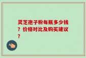 灵芝孢子粉每瓶多少钱？价格对比及购买建议？