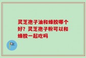 灵芝孢子油和蜂胶哪个好？灵芝孢子粉可以和蜂胶一起吃吗