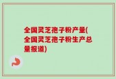 全国灵芝孢子粉产量(全国灵芝孢子粉生产总量报道)