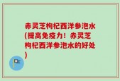 赤灵芝枸杞西洋参泡水(提高免疫力！赤灵芝枸杞西洋参泡水的好处)