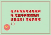 孢子粉饭后吃还是饭前吃(吃孢子粉应该饭前还是饭后？须知的事项！)