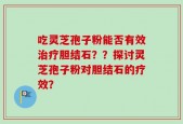 吃灵芝孢子粉能否有效治疗胆结石？？探讨灵芝孢子粉对胆结石的疗效？