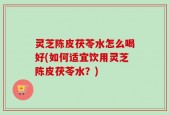 灵芝陈皮茯苓水怎么喝好(如何适宜饮用灵芝陈皮茯苓水？)
