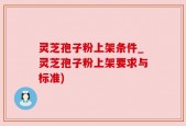 灵芝孢子粉上架条件_灵芝孢子粉上架要求与标准)