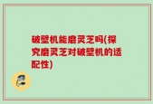 破壁机能磨灵芝吗(探究磨灵芝对破壁机的适配性)