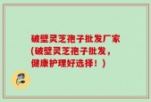 破壁灵芝孢子批发厂家(破壁灵芝孢子批发，健康护理好选择！)