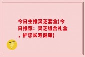 今日主推灵芝套盒(今日推荐：灵芝组合礼盒，护您长寿健康)