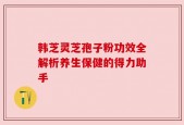 韩芝灵芝孢子粉功效全解析养生保健的得力助手