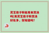 灵芝孢子粉能用来煲汤吗(用灵芝孢子粉煲汤好处多，你知道吗？