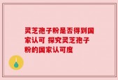 灵芝孢子粉是否得到国家认可 探究灵芝孢子粉的国家认可度