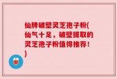 仙牌破壁灵芝孢子粉(仙气十足，破壁提取的灵芝孢子粉值得推荐！)