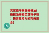 灵芝孢子粉配橄榄油(橄榄油搭档灵芝孢子粉：提高免疫力的完美组合)