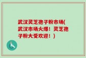 武汉灵芝孢子粉市场(武汉市场火爆！灵芝孢子粉大受欢迎！)