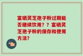 富硒灵芝孢子粉过期能否继续饮用？？富硒灵芝孢子粉的保存和使用方法？