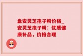 盘安灵芝孢子粉价格_安灵芝孢子粉：优质健康补品，价格合理