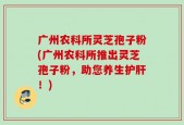 广州农科所灵芝孢子粉(广州农科所推出灵芝孢子粉，助您养生护肝！)