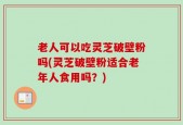 老人可以吃灵芝破壁粉吗(灵芝破壁粉适合老年人食用吗？)