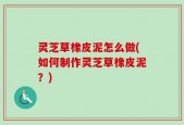 灵芝草橡皮泥怎么做(如何制作灵芝草橡皮泥？)