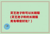 灵芝孢子粉可以长期服(灵芝孢子粉的长期服用有哪些好处？)