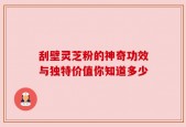 刮壁灵芝粉的神奇功效与独特价值你知道多少