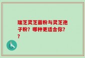 瑞芝灵芝菌粉与灵芝孢子粉？哪种更适合你？？
