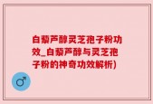 白藜芦醇灵芝孢子粉功效_白藜芦醇与灵芝孢子粉的神奇功效解析)