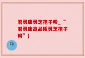 君灵康灵芝孢子粉_“君灵康高品质灵芝孢子粉”)