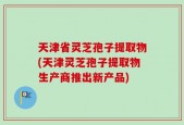 天津省灵芝孢子提取物(天津灵芝孢子提取物生产商推出新产品)
