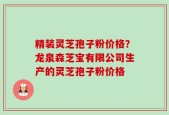 精装灵芝孢子粉价格？龙泉森芝宝有限公司生产的灵芝孢子粉价格