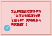 怎么辨别是灵芝孢子粉_“如何识别真正的灵芝孢子粉：关键要点与购买指南”)