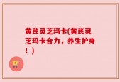 黄芪灵芝玛卡(黄芪灵芝玛卡合力，养生护身！)
