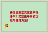 安徽德源堂灵芝孢子粉冲剂？灵芝孢子粉的功效与使用方法？
