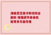 津脉灵芝孢子粉功效全解析 增强调节身体机能等多方面作用