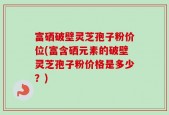 富硒破壁灵芝孢子粉价位(富含硒元素的破壁灵芝孢子粉价格是多少？)
