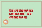灵芝红枣香菇骨头汤怎么做(做法教程：灵芝红枣香菇骨头汤)