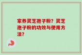 家养灵芝孢子粉？灵芝孢子粉的功效与使用方法？