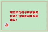 破壁灵芝孢子粉胶囊的价钱？价格查询及购买建议？