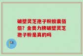 破壁灵芝孢子粉胶囊佰倍？金奥力牌破壁灵芝孢子粉是真的吗